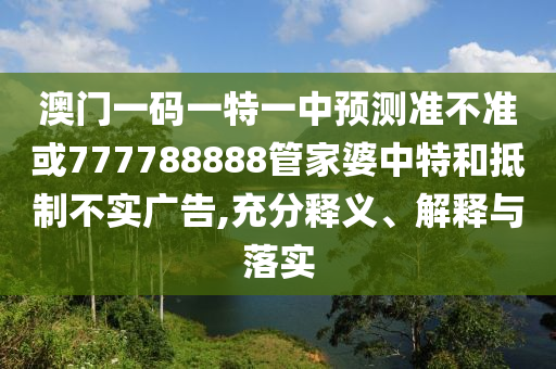 澳門一碼一特一中預測準不準或777788888管家婆中特和抵制不實廣告,充分釋義、解釋與落實