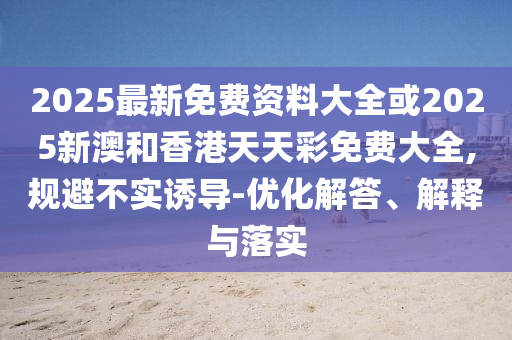 2025最新免費(fèi)資料大全或2025新澳和香港天天彩免費(fèi)大全,規(guī)避不實(shí)誘導(dǎo)-優(yōu)化解答、解釋與落實(shí)