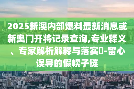 2025新澳內部爆料最新消息或新奧門開將記錄查詢,專業釋義、專家解析解釋與落實?-留心誤導的假幌子鏈