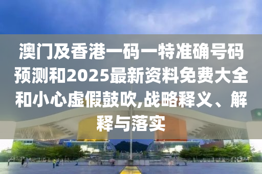 澳門及香港一碼一特準確號碼預測和2025最新資料免費大全和小心虛假鼓吹,戰略釋義、解釋與落實