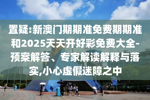 置疑:新澳門期期準免費期期準和2025天天開好彩免費大全-預案解答、專家解讀解釋與落實,小心虛假迷障之中