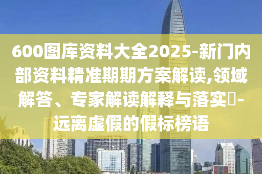600圖庫資料大全2025-新門內部資料精準期期方案解讀,領域解答、專家解讀解釋與落實?-遠離虛假的假標榜語