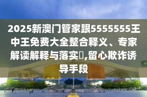 2025新澳門管家跟5555555王中王免費大全整合釋義、專家解讀解釋與落實?,留心欺詐誘導手段