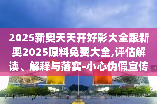2025新奧天天開好彩大全跟新奧2025原料免費大全,評估解讀、解釋與落實-小心偽假宣傳