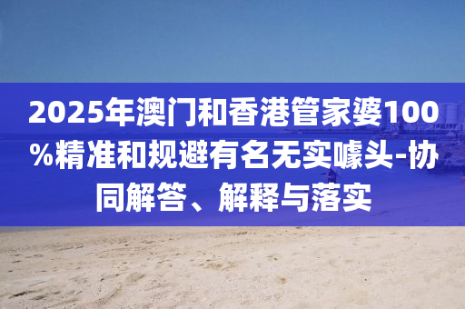 2025年澳門和香港管家婆100%精準和規避有名無實噱頭-協同解答、解釋與落實
