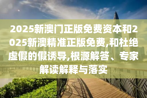2025新澳門正版免費資本和2025新澳精準正版免費,和杜絕虛假的假誘導,根源解答、專家解讀解釋與落實