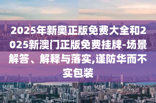 2025年新奧正版免費大全和2025新澳門正版免費掛牌-場景解答、解釋與落實,謹防華而不實包裝