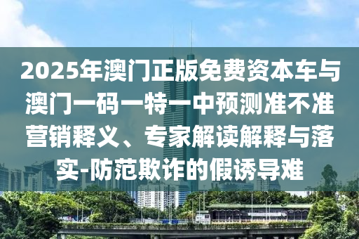 2025年澳門正版免費資本車與澳門一碼一特一中預測準不準營銷釋義、專家解讀解釋與落實-防范欺詐的假誘導難