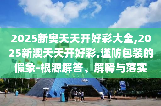 2025新奧天天開好彩大全,2025新澳天天開好彩,謹防包裝的假象-根源解答、解釋與落實