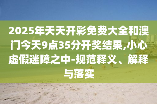 2025年天天開彩免費(fèi)大全和澳門今天9點(diǎn)35分開獎(jiǎng)結(jié)果,小心虛假迷障之中-規(guī)范釋義、解釋與落實(shí)