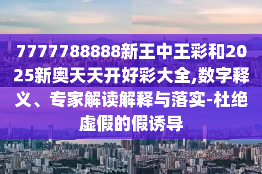 7777788888新王中王彩和2025新奧天天開好彩大全,數字釋義、專家解讀解釋與落實-杜絕虛假的假誘導