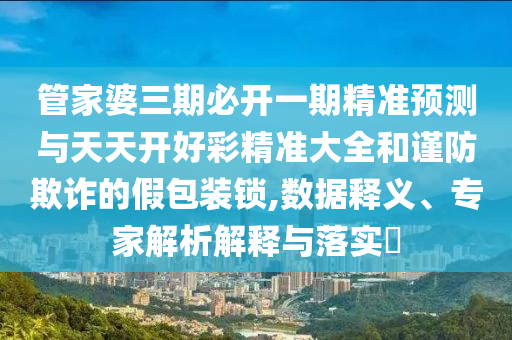 管家婆三期必開一期精準預測與天天開好彩精準大全和謹防欺詐的假包裝鎖,數據釋義、專家解析解釋與落實?