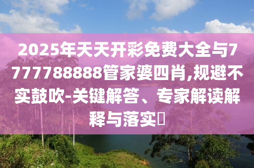 2025年天天開彩免費大全與7777788888管家婆四肖,規避不實鼓吹-關鍵解答、專家解讀解釋與落實?