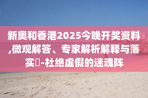 新奧和香港2025今晚開獎資料,微觀解答、專家解析解釋與落實?-杜絕虛假的迷魂陣