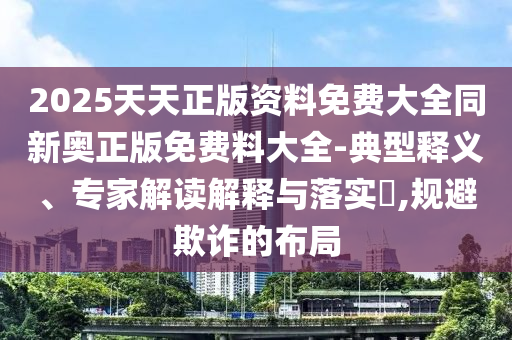 2025天天正版資料免費大全同新奧正版免費料大全-典型釋義、專家解讀解釋與落實?,規避欺詐的布局