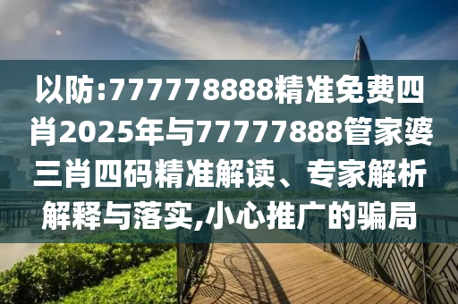 以防:777778888精準免費四肖2025年與77777888管家婆三肖四碼精準解讀、專家解析解釋與落實,小心推廣的騙局