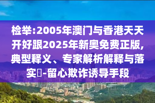檢舉:2005年澳門與香港天天開好跟2025年新奧免費正版,典型釋義、專家解析解釋與落實?-留心欺詐誘導手段