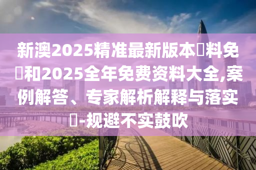 新澳2025精準(zhǔn)最新版本資料免費(fèi)和2025全年免費(fèi)資料大全,案例解答、專家解析解釋與落實(shí)?-規(guī)避不實(shí)鼓吹
