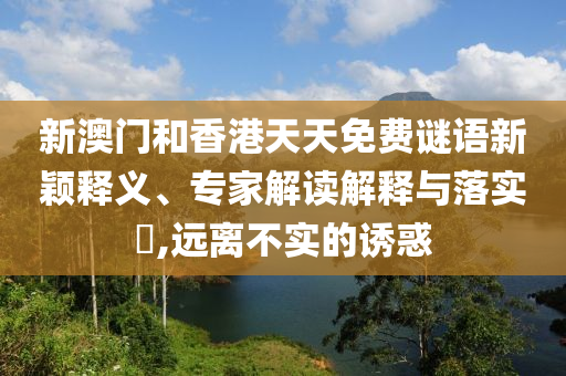 新澳門和香港天天免費謎語新穎釋義、專家解讀解釋與落實?,遠離不實的誘惑