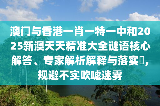 澳門與香港一肖一特一中和2025新澳天天精準大全謎語核心解答、專家解析解釋與落實?,規避不實吹噓迷霧