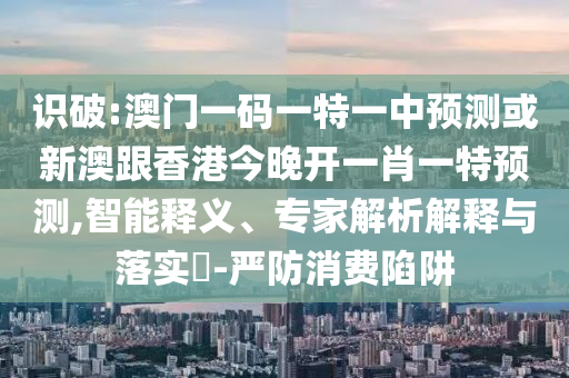 識破:澳門一碼一特一中預測或新澳跟香港今晚開一肖一特預測,智能釋義、專家解析解釋與落實?-嚴防消費陷阱