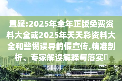 置疑:2025年全年正版免費(fèi)資料大全或2025年天天彩資料大全和警惕誤導(dǎo)的假宣傳,精準(zhǔn)剖析、專家解讀解釋與落實?