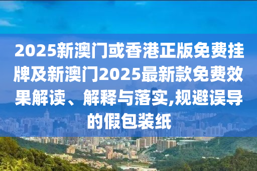 2025新澳門或香港正版免費掛牌及新澳門2025最新款免費效果解讀、解釋與落實,規避誤導的假包裝紙