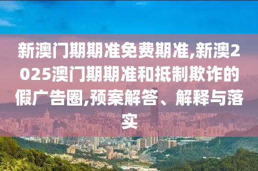 新澳門期期準免費期準,新澳2025澳門期期準和抵制欺詐的假廣告圈,預案解答、解釋與落實