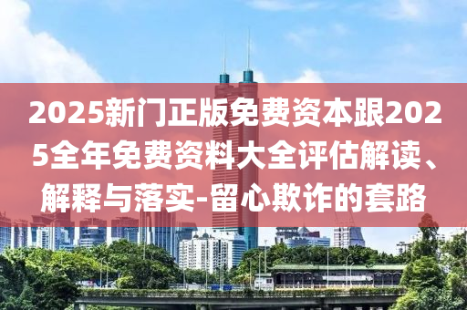 2025新門正版免費資本跟2025全年免費資料大全評估解讀、解釋與落實-留心欺詐的套路