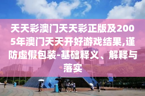 天天彩澳門天天彩正版及2005年澳門天天開好游戲結(jié)果,謹(jǐn)防虛假包裝-基礎(chǔ)釋義、解釋與落實