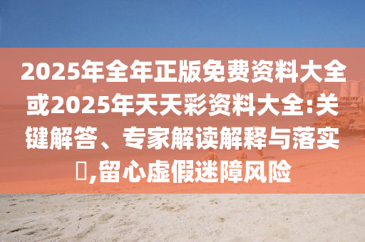 2025年全年正版免費資料大全或2025年天天彩資料大全:關鍵解答、專家解讀解釋與落實?,留心虛假迷障風險