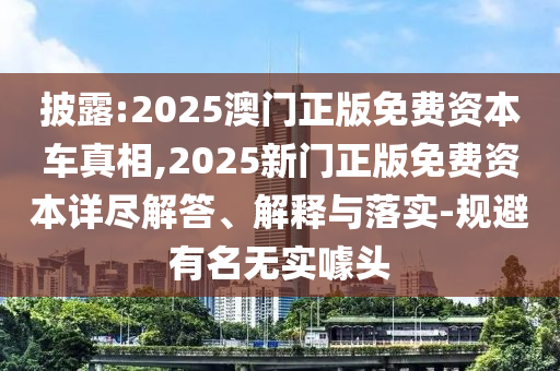 披露:2025澳門正版免費資本車真相,2025新門正版免費資本詳盡解答、解釋與落實-規避有名無實噱頭