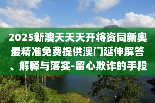 2025新澳天天天開將資同新奧最精準免費提供澳門延伸解答、解釋與落實-留心欺詐的手段