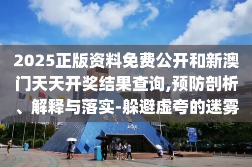 2025正版資料免費公開和新澳門天天開獎結(jié)果查詢,預防剖析、解釋與落實-躲避虛夸的迷霧