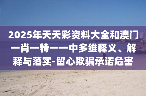 2025年天天彩資料大全和澳門一肖一特一一中多維釋義、解釋與落實-留心欺騙承諾危害