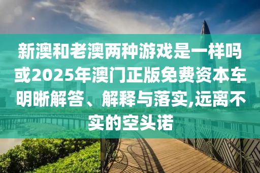 新澳和老澳兩種游戲是一樣嗎或2025年澳門正版免費(fèi)資本車明晰解答、解釋與落實(shí),遠(yuǎn)離不實(shí)的空頭諾