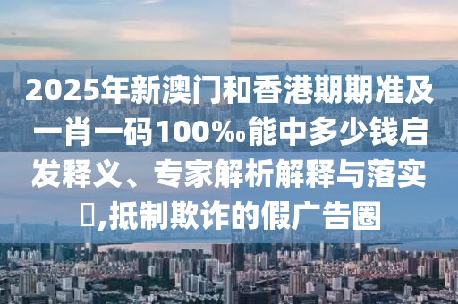 2025年新澳門和香港期期準及一肖一碼100‰能中多少錢啟發釋義、專家解析解釋與落實?,抵制欺詐的假廣告圈