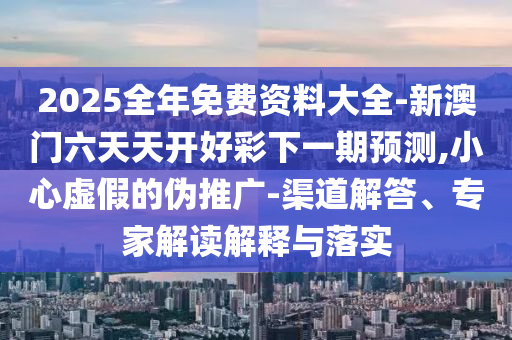 2025全年免費資料大全-新澳門六天天開好彩下一期預測,小心虛假的偽推廣-渠道解答、專家解讀解釋與落實