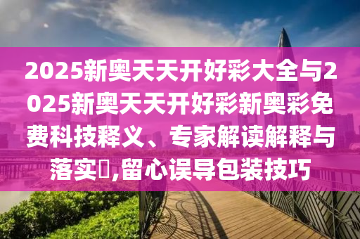 2025新奧天天開好彩大全與2025新奧天天開好彩新奧彩免費(fèi)科技釋義、專家解讀解釋與落實(shí)?,留心誤導(dǎo)包裝技巧