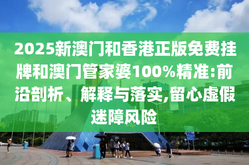 2025新澳門和香港正版免費掛牌和澳門管家婆100%精準:前沿剖析、解釋與落實,留心虛假迷障風險
