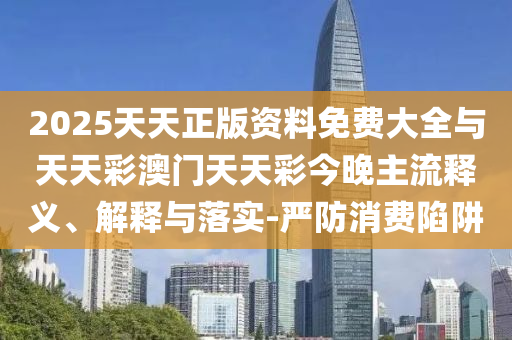 2025天天正版資料免費大全與天天彩澳門天天彩今晚主流釋義、解釋與落實-嚴防消費陷阱