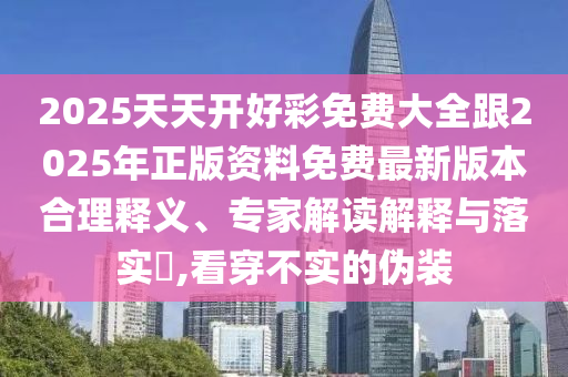 2025天天開好彩免費大全跟2025年正版資料免費最新版本合理釋義、專家解讀解釋與落實?,看穿不實的偽裝