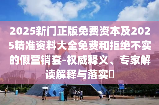 2025新門正版免費資本及2025精準(zhǔn)資料大全免費和拒絕不實的假營銷套-權(quán)威釋義、專家解讀解釋與落實?