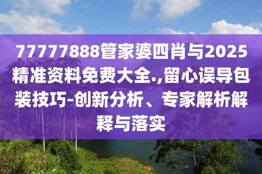 77777888管家婆四肖與2025精準資料免費大全.,留心誤導包裝技巧-創新分析、專家解析解釋與落實