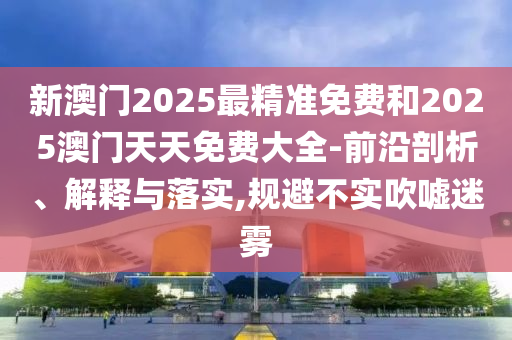 新澳門2025最精準免費和2025澳門天天免費大全-前沿剖析、解釋與落實,規避不實吹噓迷霧
