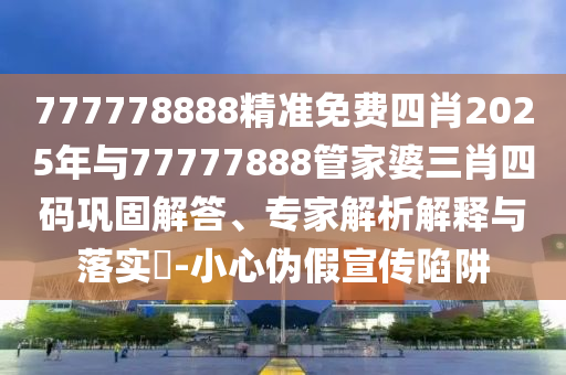 777778888精準(zhǔn)免費四肖2025年與77777888管家婆三肖四碼鞏固解答、專家解析解釋與落實?-小心偽假宣傳陷阱