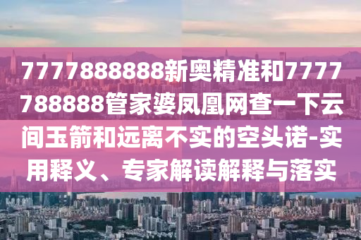 7777888888新奧精準(zhǔn)和7777788888管家婆鳳凰網(wǎng)查一下云間玉箭和遠(yuǎn)離不實(shí)的空頭諾-實(shí)用釋義、專家解讀解釋與落實(shí)