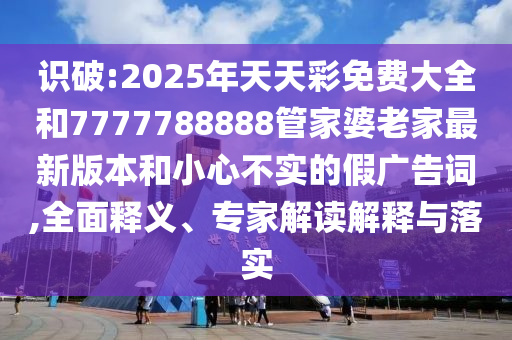 識破:2025年天天彩免費大全和7777788888管家婆老家最新版本和小心不實的假廣告詞,全面釋義、專家解讀解釋與落實