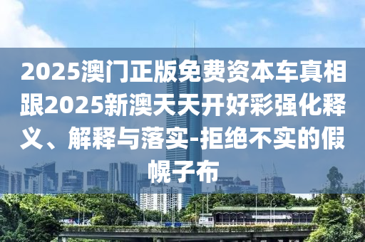 2025澳門正版免費資本車真相跟2025新澳天天開好彩強化釋義、解釋與落實-拒絕不實的假幌子布