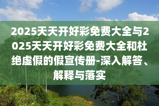 2025天天開好彩免費大全與2025天天開好彩免費大全和杜絕虛假的假宣傳冊-深入解答、解釋與落實